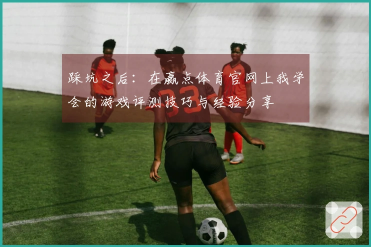 踩坑之后：在赢点体育官网上我学会的游戏评测技巧与经验分享