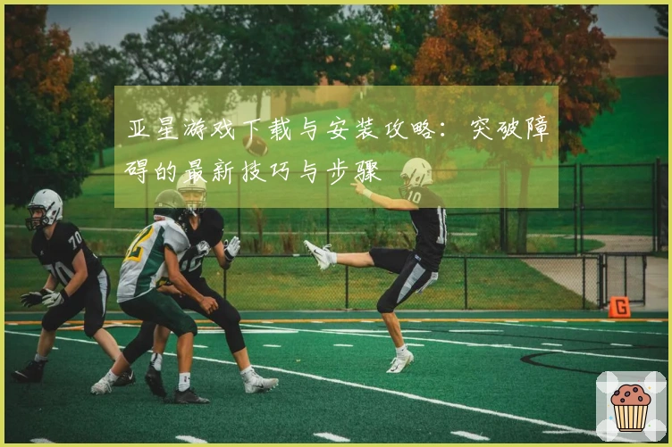 亚星游戏下载与安装攻略：突破障碍的最新技巧与步骤