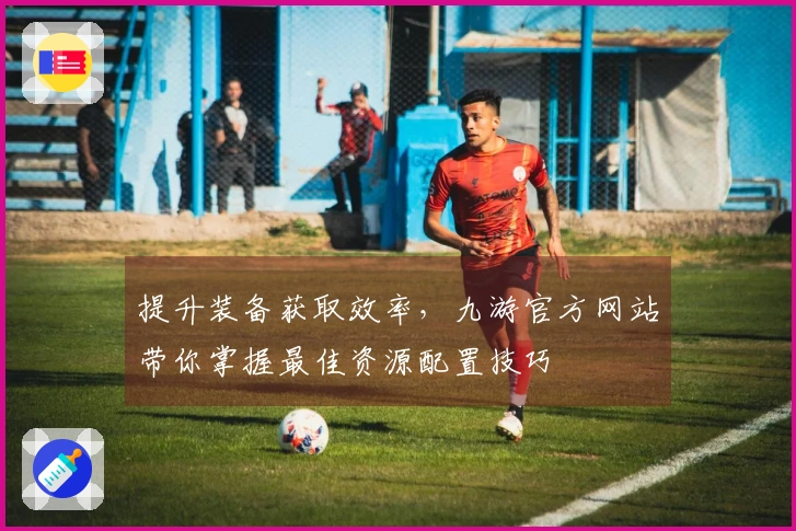 提升装备获取效率，九游官方网站带你掌握最佳资源配置技巧