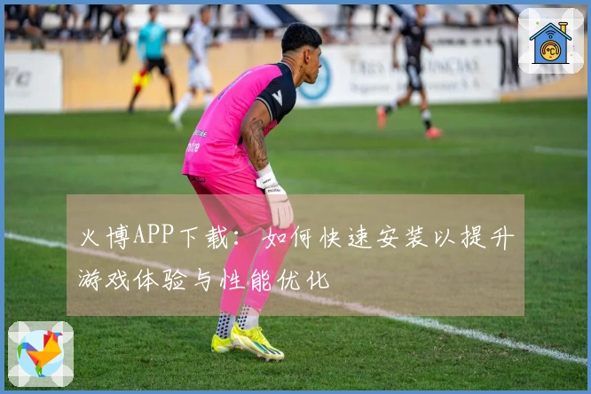 火博APP下载：如何快速安装以提升游戏体验与性能优化